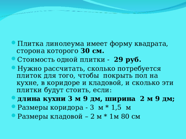 Плитка линолеума  имеет форму квадрата, сторона которого 30 см. Стоимость одной плитки - 29 руб. Нужно рассчитать, сколько потребуется плиток для того, чтобы покрыть пол на кухне, в коридоре и кладовой, и сколько эти плитки будут стоить, если: длина кухни 3 м 9 дм,  ширина  2 м 9 дм;  Размеры коридора - 3 м * 1,5 м Размеры кладовой – 2 м * 1м 80 см  