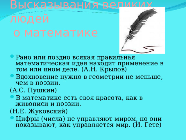 Высказывания великих  людей  о математике Рано или поздно всякая правильная математическая идея находит применение в том или ином деле. (А.Н. Крылов)  Вдохновение нужно в геометрии не меньше, чем в поэзии. (А.С. Пушкин)  В математике есть своя красота, как в живописи и поэзии. (Н.Е. Жуковский)  Цифры (числа) не управляют миром, но они показывают, как управляется мир. (И. Гете)      