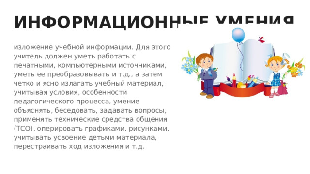 ИНФОРМАЦИОННЫЕ УМЕНИЯ изложение учебной информации. Для этого учитель должен уметь работать с печатными, компьютерными источниками, уметь ее преобразовывать и т.д., а затем четко и ясно излагать учебный материал, учитывая условия, особенности педагогического процесса, умение объяснять, беседовать, задавать вопросы, применять технические средства общения (ТСО), оперировать графиками, рисунками, учитывать усвоение детьми материала, перестраивать ход изложения и т.д. 