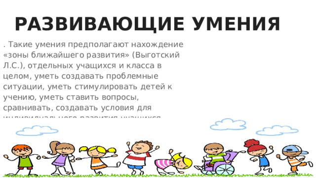 РАЗВИВАЮЩИЕ УМЕНИЯ . Такие умения предполагают нахождение «зоны ближайшего развития» (Выготский Л.С.), отдельных учащихся и класса в целом, уметь создавать проблемные ситуации, уметь стимулировать детей к учению, уметь ставить вопросы, сравнивать, создавать условия для индивидуального развития учащихся. 