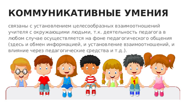 КОММУНИКАТИВНЫЕ УМЕНИЯ связаны с установлением целесообразных взаимоотношений учителя с окружающими людьми, т.к. деятельность педагога в любом случае осуществляется на фоне педагогического общения (здесь и обмен информацией, и установление взаимоотношений, и влияние через педагогические средства и т.д.). 