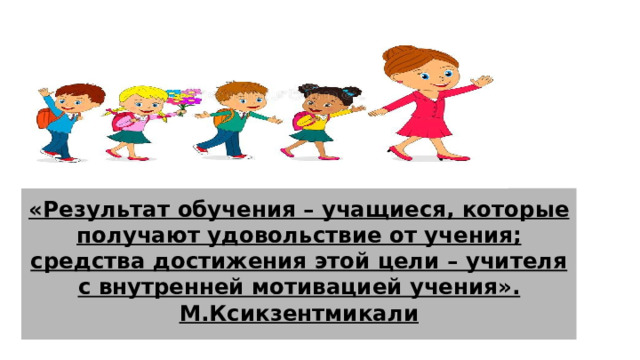 «Результат обучения – учащиеся, которые получают удовольствие от учения; средства достижения этой цели – учителя с внутренней мотивацией учения».  М.Ксикзентмикали 