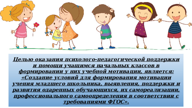 Целью оказания психолого-педагогической поддержки и помощи учащимся начальных классов в формировании у них учебной мотивации, является: «Создание условий для формирования мотивации учения младшего школьника, выявления, поддержки и развития одаренных обучающихся, их самореализации, профессионального самоопределения в соответствии с требованиями ФГОС». 