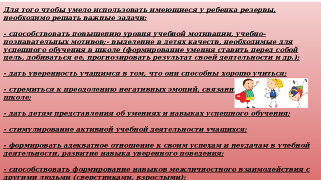 Для того чтобы умело использовать имеющиеся у ребенка резервы, необходимо решать важные задачи:  - способствовать повышению уровня учебной мотивации, учебно-познавательных мотивов;- выделение в детях качеств, необходимые для успешного обучения в школе (формирование умения ставить перед собой цель, добиваться ее, прогнозировать результат своей деятельности и др.);  - дать уверенность учащимся в том, что они способны хорошо учиться;  - стремиться к преодолению негативных эмоций, связанных с обучением в школе;  - дать детям представления об умениях и навыках успешного обучения;  - стимулирование активной учебной деятельности учащихся;  - формировать адекватное отношение к своим успехам и неудачам в учебной деятельности, развитие навыка уверенного поведения;  - способствовать формирование навыков межличностного взаимодействия с другими людьми (сверстниками, взрослыми);  - повышать уверенность в себе и развивать самостоятельность. 
