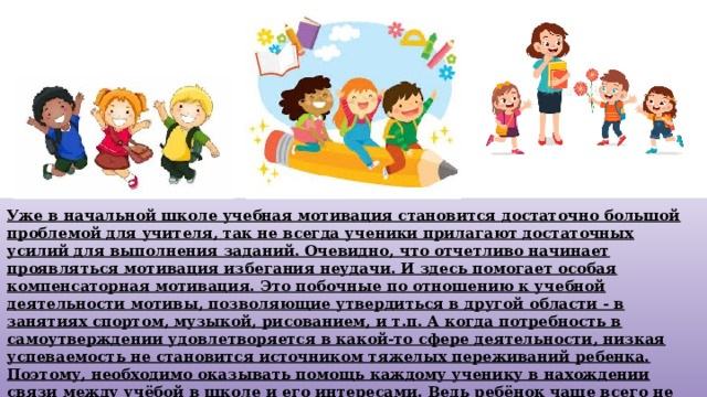 Уже в начальной школе учебная мотивация становится достаточно большой проблемой для учителя, так не всегда ученики прилагают достаточных усилий для выполнения заданий. Очевидно, что отчетливо начинает проявляться мотивация избегания неудачи. И здесь помогает особая компенсаторная мотивация. Это побочные по отношению к учебной деятельности мотивы, позволяющие утвердиться в другой области - в занятиях спортом, музыкой, рисованием, и т.п. А когда потребность в самоутверждении удовлетворяется в какой-то сфере деятельности, низкая успеваемость не становится источником тяжелых переживаний ребенка. Поэтому, необходимо оказывать помощь каждому ученику в нахождении связи между учёбой в школе и его интересами. Ведь ребёнок чаще всего не находит никакой связи между учебной деятельностью и своими интересами, что и является причиной отсутствия школьной мотивации. 