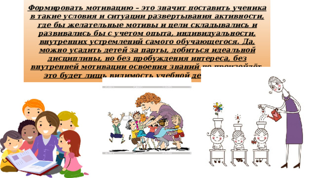 Формировать мотивацию – это значит поставить ученика в такие условия и ситуации развертывания активности, где бы желательные мотивы и цели складывались и развивались бы с учетом опыта, индивидуальности, внутренних устремлений самого обучающегося. Да, можно усадить детей за парты, добиться идеальной дисциплины, но без пробуждения интереса, без внутренней мотивации освоения знаний не произойдёт, это будет лишь видимость учебной деятельности. 