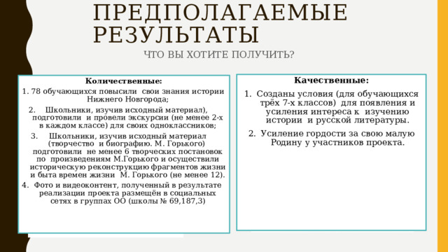 ПРЕДПОЛАГАЕМЫЕ РЕЗУЛЬТАТЫ ЧТО ВЫ ХОТИТЕ ПОЛУЧИТЬ? Качественные: Созданы условия (для обучающихся трёх 7-х классов) для появления и усиления интереса к изучению истории и русской литературы. Усиление гордости за свою малую Родину у участников проекта. Количественные: 78 обучающихся повысили свои знания истории Нижнего Новгорода; Школьники, изучив исходный материал), подготовили и провели экскурсии (не менее 2-х в каждом классе) для своих одноклассников; Школьники, изучив исходный материал (творчество и биографию. М. Горького) подготовили не менее 6 творческих постановок по произведениям М.Горького и осуществили историческую реконструкцию фрагментов жизни и быта времен жизни М. Горького (не менее 12). Фото и видеоконтент, полученный в результате реализации проекта размещён в социальных сетях в группах ОО (школы № 69,187,3) 