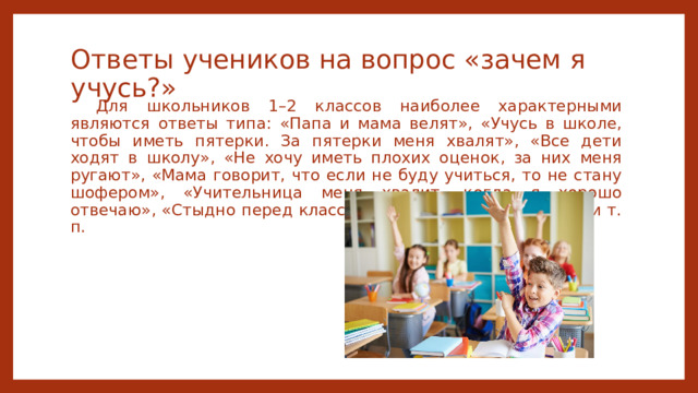 Ответы учеников на вопрос «зачем я учусь?» Для школьников 1–2 классов наиболее характерными являются ответы типа: «Папа и мама велят», «Учусь в школе, чтобы иметь пятерки. За пятерки меня хвалят», «Все дети ходят в школу», «Не хочу иметь плохих оценок, за них меня ругают», «Мама говорит, что если не буду учиться, то не стану шофером», «Учительница меня хвалит, когда я хорошо отвечаю», «Стыдно перед классом, если ничего не знаешь» и т. п. 