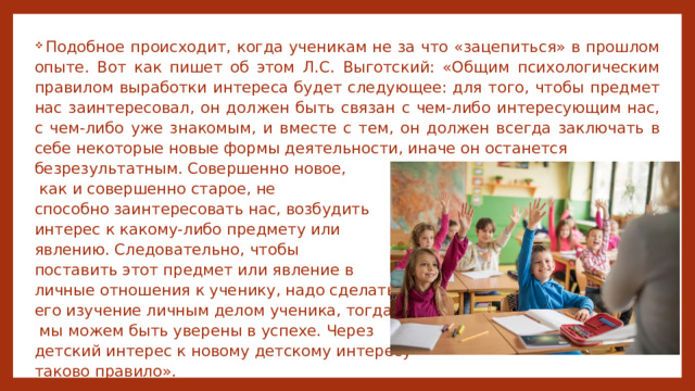  Подобное происходит, когда ученикам не за что «зацепиться» в прошлом опыте. Вот как пишет об этом Л.C. Выготский: «Общим психологическим правилом выработки интереса будет следующее: для того, чтобы предмет нас заинтересовал, он должен быть связан с чем-либо интересующим нас, с чем-либо уже знакомым, и вместе с тем, он должен всегда заключать в себе некоторые новые формы деятельности, иначе он останется безрезультатным. Совершенно новое,  как и совершенно старое, не способно заинтересовать нас, возбудить интерес к какому-либо предмету или явлению. Следовательно, чтобы поставить этот предмет или явление в личные отношения к ученику, надо сделать его изучение личным делом ученика, тогда  мы можем быть уверены в успехе. Через детский интерес к новому детскому интересу – таково правило». 