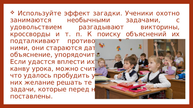  Используйте эффект загадки. Ученики охотно занимаются необычными задачами, с удовольствием разгадывают викторины, кроссворды и т. п. К поиску объяснений их подталкивают противоречия. Сталкиваясь с ними, они стараются дать им объяснение, упорядочить. Если удастся вплести их в канву урока, можно считать, что удалось пробудить у них желание решать те задачи, которые перед ними поставлены. 