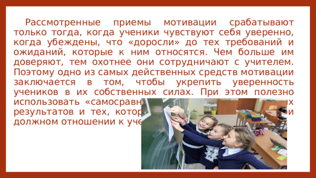 Рассмотренные приемы мотивации срабатывают только тогда, когда ученики чувствуют себя уверенно, когда убеждены, что «доросли» до тех требований и ожиданий, которые к ним относятся. Чем больше им доверяют, тем охотнее они сотрудничают с учителем. Поэтому одно из самых действенных средств мотивации заключается в том, чтобы укрепить уверенность учеников в их собственных силах. При этом полезно использовать «самосравнение», т. е. оценку реальных результатов и тех, которые ученик мог бы иметь при должном отношении к учебе. 