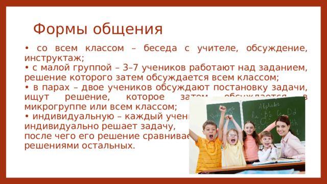 Формы общения • со всем классом – беседа с учителе, обсуждение, инструктаж; • с малой группой – 3–7 учеников работают над заданием, решение которого затем обсуждается всем классом; • в парах – двое учеников обсуждают постановку задачи, ищут решение, которое затем обсуждается в микрогруппе или всем классом; • индивидуальную – каждый ученик индивидуально решает задачу, после чего его решение сравнивается с решениями остальных. 