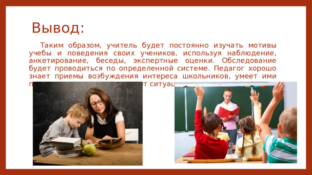 Вывод: Таким образом, учитель будет постоянно изучать мотивы учебы и поведения своих учеников, используя наблюдение, анкетирование, беседы, экспертные оценки. Обследование будет проводиться по определенной системе. Педагог хорошо знает приемы возбуждения интереса школьников, умеет ими пользоваться в зависимости от ситуации. 