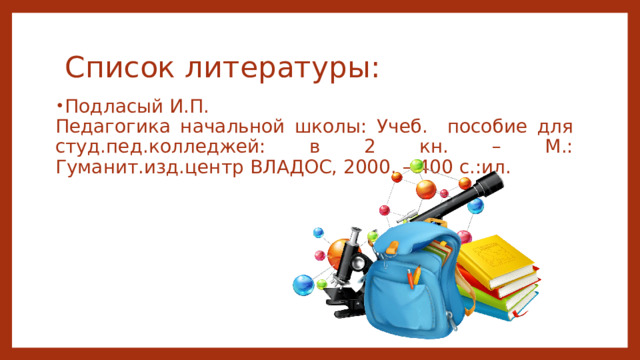 Список литературы: Подласый И.П. Педагогика начальной школы: Учеб. пособие для студ.пед.колледжей: в 2 кн. – М.: Гуманит.изд.центр ВЛАДОС, 2000. – 400 с.:ил. 