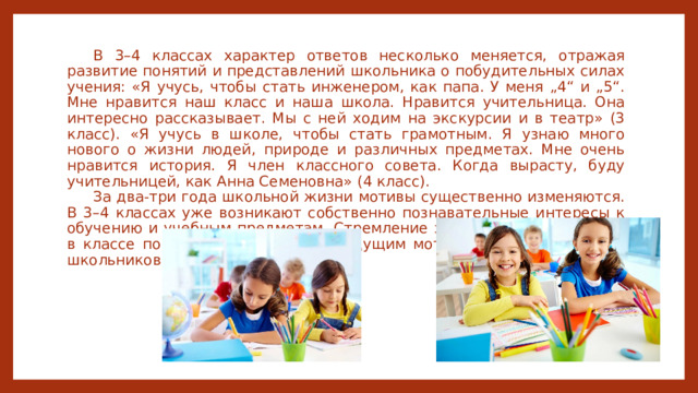 В 3–4 классах характер ответов несколько меняется, отражая развитие понятий и представлений школьника о побудительных силах учения: «Я учусь, чтобы стать инженером, как папа. У меня „4“ и „5“. Мне нравится наш класс и наша школа. Нравится учительница. Она интересно рассказывает. Мы с ней ходим на экскурсии и в театр» (3 класс). «Я учусь в школе, чтобы стать грамотным. Я узнаю много нового о жизни людей, природе и различных предметах. Мне очень нравится история. Я член классного совета. Когда вырасту, буду учительницей, как Анна Семеновна» (4 класс). За два-три года школьной жизни мотивы существенно изменяются. В 3–4 классах уже возникают собственно познавательные интересы к обучению и учебным предметам. Стремление занять достойное место в классе постепенно становится ведущим мотивом для большинства школьников 