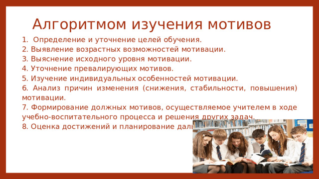 Алгоритмом изучения мотивов 1. Определение и уточнение целей обучения. 2. Выявление возрастных возможностей мотивации. 3. Выяснение исходного уровня мотивации. 4. Уточнение превалирующих мотивов. 5. Изучение индивидуальных особенностей мотивации. 6. Анализ причин изменения (снижения, стабильности, повышения) мотивации. 7. Формирование должных мотивов, осуществляемое учителем в ходе учебно-воспитательного процесса и решения других задач. 8. Оценка достижений и планирование дальнейших действий. 
