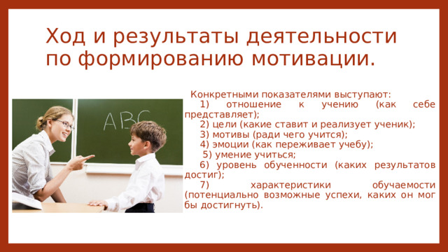 Ход и результаты деятельности по формированию мотивации. Конкретными показателями выступают: 1) отношение к учению (как себе представляет); 2) цели (какие ставит и реализует ученик); 3) мотивы (ради чего учится); 4) эмоции (как переживает учебу);  5) умение учиться; 6) уровень обученности (каких результатов достиг); 7) характеристики обучаемости (потенциально возможные успехи, каких он мог бы достигнуть). 
