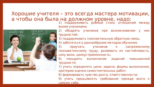 Хорошие учителя – это всегда мастера мотивации, а чтобы она была на должном уровне, надо: 1) поддерживать ровный стиль отношений между всеми учениками; 2) ободрять учеников при возникновении у них трудностей; 3) поддерживать положительную обратную связь; 4) заботиться о разнообразии методов обучения; 5) приучать учеников к напряженному познавательному труду, развивать их настойчивость, силу воли, целеустремленность; 6) поощрять выполнение заданий повышенной трудности; 7) учить определять цели, задачи, формы выполнения, критерии оценки самостоятельных работ; 8) формировать чувство долга, ответственности; 9) учить предъявлять требования прежде всего к самому себе. 