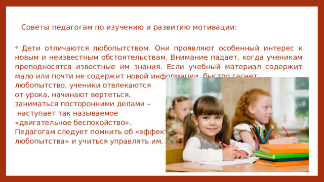 Советы педагогам по изучению и развитию мотивации:    Дети отличаются любопытством. Они проявляют особенный интерес к новым и неизвестным обстоятельствам. Внимание падает, когда ученикам преподносятся известные им знания. Если учебный материал содержит мало или почти не содержит новой информации, быстро гаснет любопытство, ученики отвлекаются от урока, начинают вертеться, заниматься посторонними делами –  наступает так называемое «двигательное беспокойство». Педагогам следует помнить об «эффекте любопытства» и учиться управлять им. 
