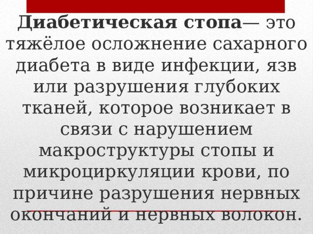 Диабетическая стопа — это тяжёлое осложнение сахарного диабета в виде инфекции, язв или разрушения глубоких тканей, которое возникает в связи с нарушением макроструктуры стопы и микроциркуляции крови, по причине разрушения нервных окончаний и нервных волокон. 