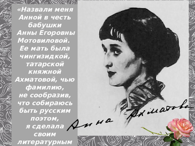 «Назвали меня Анной в честь бабушки  Анны Егоровны Мотовиловой. Ее мать была чингизидкой, татарской княжной Ахматовой, чью фамилию, не сообразив, что собираюсь быть русским поэтом, я сделала своим литературным именем».  