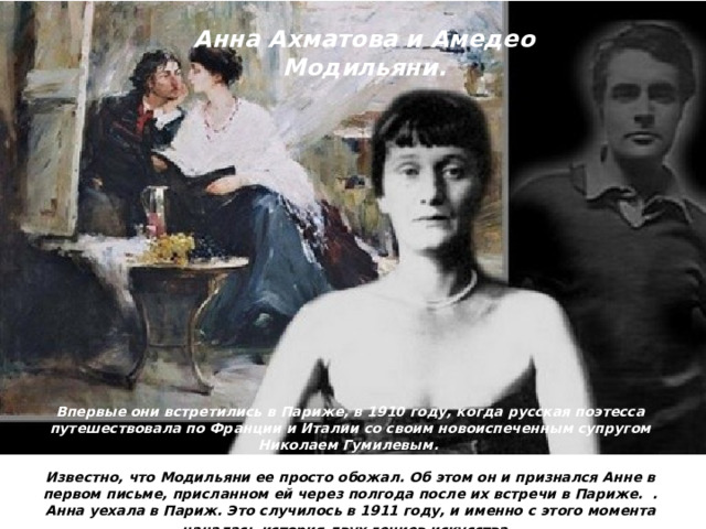 Анна Ахматова и Амедео Модильяни. Впервые они встретились в Париже, в 1910 году, когда русская поэтесса путешествовала по Франции и Италии со своим новоиспеченным супругом Николаем Гумилевым.  Известно, что Модильяни ее просто обожал. Об этом он и признался Анне в первом письме, присланном ей через полгода после их встречи в Париже. . Анна уехала в Париж. Это случилось в 1911 году, и именно с этого момента началась история двух гениев искусства.  
