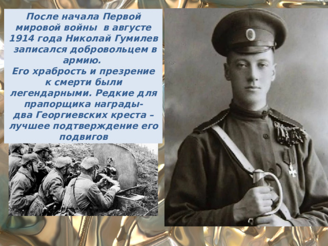 После начала Первой мировой войны в августе 1914 года Николай Гумилев записался добровольцем в армию. Его храбрость и презрение к смерти были легендарными. Редкие для прапорщика награды- два Георгиевских креста –лучшее подтверждение его подвигов 