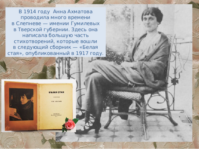 В 1914 году  Анна Ахматова проводила много времени в Слепневе — имении Гумилевых в Тверской губернии. Здесь она написала большую часть стихотворений, которые вошли в следующий сборник — «Белая стая», опубликованный в 1917 году. 