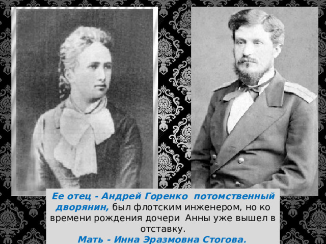 Ее отец - Андрей Горенко потомственный дворянин, был флотским инженером, но ко времени рождения дочери Анны уже вышел в отставку.  Мать - Инна Эразмовна Стогова . 