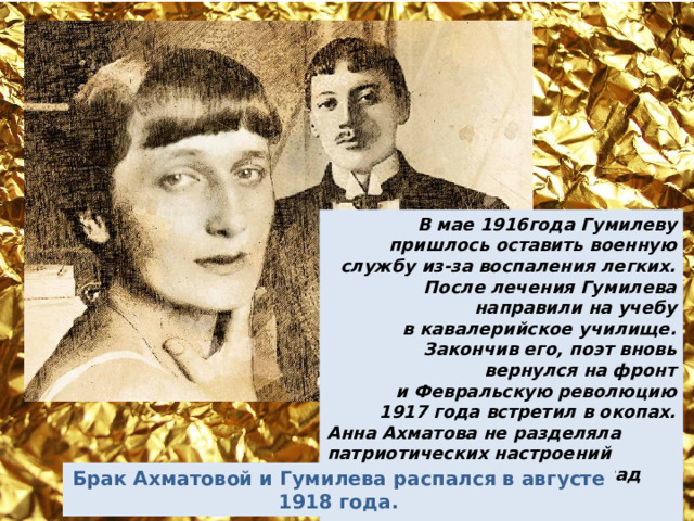 В мае 1916года Гумилеву пришлось оставить военную службу из-за воспаления легких. После лечения Гумилева направили на учебу в кавалерийское училище. Закончив его, поэт вновь вернулся на фронт и Февральскую революцию 1917 года встретил в окопах. Анна Ахматова не разделяла патриотических настроений мужа. Война усугубила разлад в отношениях супругов. Брак Ахматовой и Гумилева распался в августе 1918 года. 