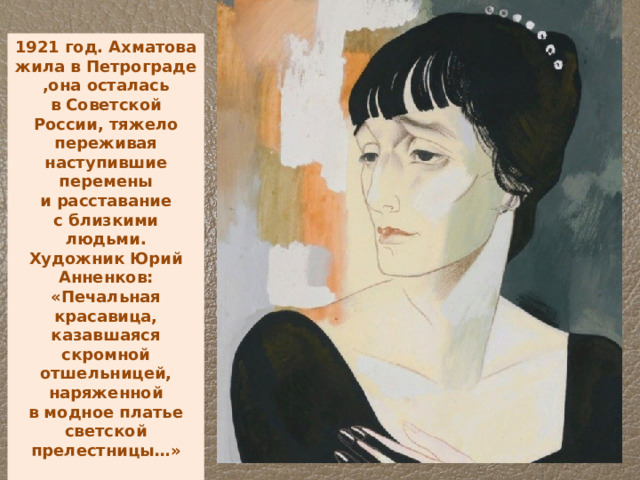 1921 год. Ахматова жила в Петрограде ,она осталась в Советской России, тяжело переживая наступившие перемены и расставание с близкими людьми. Художник Юрий Анненков: «Печальная красавица, казавшаяся скромной отшельницей, наряженной в модное платье светской прелестницы…»   
