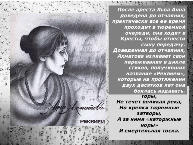 После ареста Льва Анна доведена до отчаяния, практически все ее время проходит в тюремной очереди, она ходит в Кресты, чтобы отнести сыну передачу. Доведенная до отчаяния, Ахматова изливает свои переживания в цикле стихов, получивших название «Реквием», которые на протяжении двух десятков лет она боялась издавать. Перед этим горем гнутся горы,  Не течет великая река,  Но крепки тюремные затворы,  А за ними «каторжные норы»  И смертельная тоска.   В ноябре этого же года Ахматовой наконец удалось порвать с Пуниным – но Ахматова лишь переехала в другую комнату той же квартиры. Она жила в крайней нищете, обходясь часто лишь чаем и черным хлебом. Каждый день выстаивала бесконечные очереди, чтобы передать сыну передачу. Именно тогда, в очереди, она начала писать цикл 