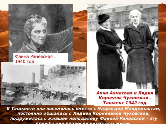 Фаина Раневская . 1940 год Анна Ахматова и Лидия Корнеева Чуковская . Ташкент 1942 год В Ташкенте она поселилась вместе с Надеждой Мандельштам, постоянно общалась с Лидией Корнеевной Чуковской, подружилась с жившей неподалеку Фаиной Раневской – эту дружбу они пронесли через всю жизнь. 