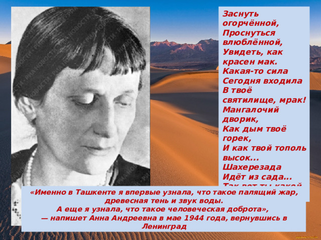 Заснуть огорчённой,  Проснуться влюблённой,  Увидеть, как красен мак.  Какая-то сила  Сегодня входила  В твоё святилище, мрак!  Мангалочий дворик,  Как дым твоё горек,  И как твой тополь высок...  Шахерезада  Идёт из сада...  Так вот ты какой, Восток! «Именно в Ташкенте я впервые узнала, что такое палящий жар,  древесная тень и звук воды. А еще я узнала, что такое человеческая доброта», — напишет Анна Андреевна в мае 1944 года, вернувшись в Ленинград 
