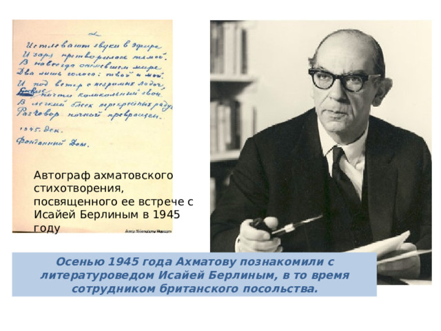 Автограф ахматовского стихотворения, посвященного ее встрече с Исайей Берлиным в 1945 году Берлин был последним из тех, кто оставил след в сердце Ахматовой. Когда самого Берлина спрашивали о том, было ли у них что-то с Ахматовой, он говорил: 