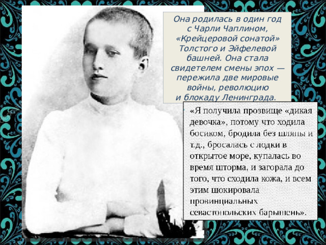 Она родилась в один год с Чарли Чаплином, «Крейцеровой сонатой» Толстого и Эйфелевой башней. Она стала свидетелем смены эпох — пережила две мировые войны, революцию и блокаду Ленинграда. 