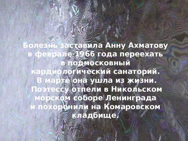 Болезнь заставила Анну Ахматову в феврале 1966 года переехать в подмосковный кардиологический санаторий.  В марте она ушла из жизни.  Поэтессу отпели в Никольском морском соборе Ленинграда и похоронили на Комаровском кладбище. 