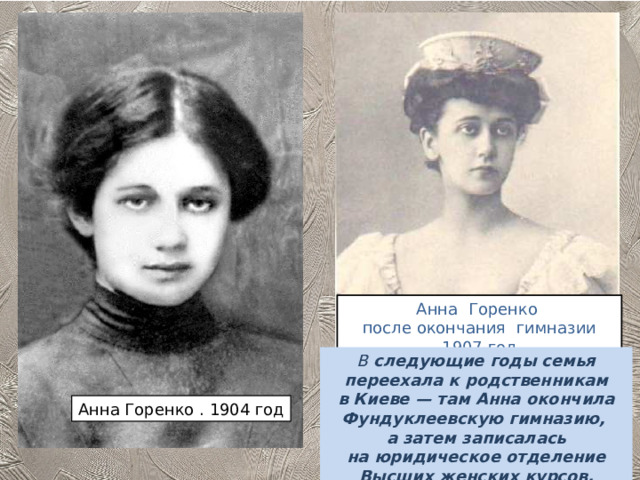 Анна Горенко после окончания гимназии 1907 год В  следующие годы семья переехала к родственникам в Киеве — там Анна окончила Фундуклеевскую гимназию, а затем записалась на юридическое отделение Высших женских курсов. Анна Горенко . 1904 год 