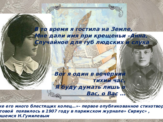 В то время я гостила на Земле, Мне дали имя при крещеньи –Анна, Случайное для губ людских и слуха … Вот я один в вечерний тихий час, Я буду думать лишь о Вас, о Вас … « На руке его много блестящих колец…»- первое опубликованное стихотворение  А.Ахматовой появилось в 1907 году в парижском журнале» Сириус» , издававшемся Н.Гумилевым 