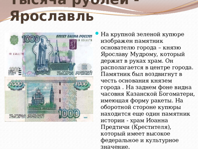 Тысяча рублей - Ярославль На крупной зеленой купюре изображен памятник основателю города – князю Ярославу Мудрому, который держит в руках храм. Он располагается в центре города. Памятник был воздвигнут в честь основания князем города . На заднем фоне видна часовня Казанской Богоматери, имеющая форму ракеты. На оборотной стороне купюры находится еще один памятник истории - храм Иоанна Предтичи (Крестителя), который имеет высокое федеральное и культурное значение.   