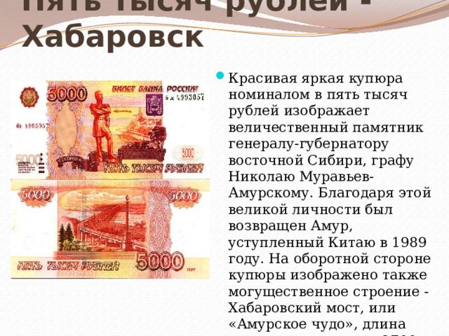 Пять тысяч рублей - Хабаровск Красивая яркая купюра номиналом в пять тысяч рублей изображает величественный памятник генералу-губернатору восточной Сибири, графу Николаю Муравьев-Амурскому. Благодаря этой великой личности был возвращен Амур, уступленный Китаю в 1989 году. На оборотной стороне купюры изображено также могущественное строение - Хабаровский мост, или «Амурское чудо», длина которого составляет 2700 метров.    