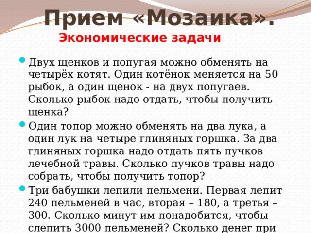 Прием «Мозаика». Экономические задачи Двух щенков и попугая можно обменять на четырёх котят. Один котёнок меняется на 50 рыбок, а один щенок - на двух попугаев. Сколько рыбок надо отдать, чтобы получить щенка? Один топор можно обменять на два лука, а один лук на четыре глиняных горшка. За два глиняных горшка надо отдать пять пучков лечебной травы. Сколько пучков травы надо собрать, чтобы получить топор? Три бабушки лепили пельмени. Первая лепит 240 пельменей в час, вторая – 180, а третья – 300. Сколько минут им понадобится, чтобы слепить 3000 пельменей? Сколько денег при этом они потратят, если продукты для изготовления 40 пельменей стоят 30 р.? 