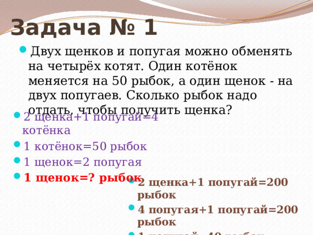 Задача № 1 Двух щенков и попугая можно обменять на четырёх котят. Один котёнок меняется на 50 рыбок, а один щенок - на двух попугаев. Сколько рыбок надо отдать, чтобы получить щенка? 2 щенка+1 попугай=4 котёнка 1 котёнок=50 рыбок 1 щенок=2 попугая 1 щенок=? рыбок 2 щенка+1 попугай=200 рыбок 4 попугая+1 попугай=200 рыбок 1 попугай=40 рыбок 1 щенок =2 попугая= 80 рыбок 