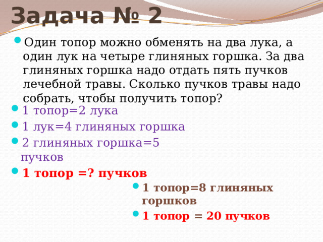 Задача № 2 Один топор можно обменять на два лука, а один лук на четыре глиняных горшка. За два глиняных горшка надо отдать пять пучков лечебной травы. Сколько пучков травы надо собрать, чтобы получить топор? 1 топор=2 лука 1 лук=4 глиняных горшка 2 глиняных горшка=5 пучков 1 топор =? пучков 1 топор=8 глиняных горшков 1 топор = 20 пучков 