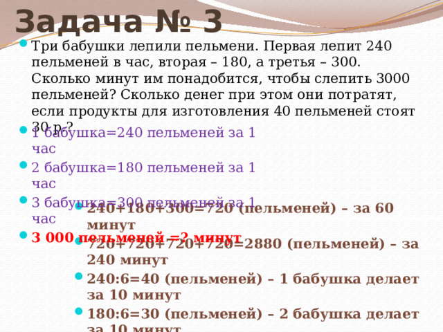 Задача № 3 Три бабушки лепили пельмени. Первая лепит 240 пельменей в час, вторая – 180, а третья – 300. Сколько минут им понадобится, чтобы слепить 3000 пельменей? Сколько денег при этом они потратят, если продукты для изготовления 40 пельменей стоят 30 р.? 1 бабушка=240 пельменей за 1 час 2 бабушка=180 пельменей за 1 час 3 бабушка=300 пельменей за 1 час 3 000 пельменей =? минут 240+180+300=720 (пельменей) – за 60 минут 720+720+720+720=2880 (пельменей) – за 240 минут 240:6=40 (пельменей) – 1 бабушка делает за 10 минут 180:6=30 (пельменей) – 2 бабушка делает за 10 минут 300:6=50 (пельменей) – 3 бабушка делает за 10 минут 40+30+50=120 (пельменей) – за 10 минут вместе 240+10=250 (минут) 