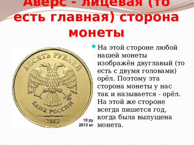 Аверс - лицевая (то есть главная) сторона монеты На этой стороне любой нашей монеты изображён двуглавый (то есть с двумя головами) орёл. Поэтому эта сторона монеты у нас так и называется - орёл. На этой же стороне всегда пишется год, когда была выпущена монета. 