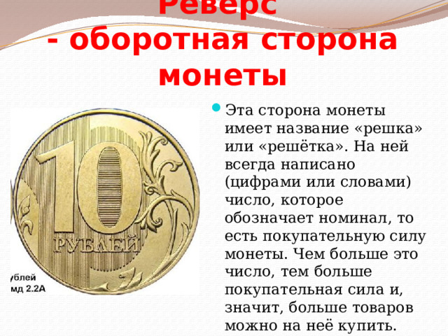 Реверс  - оборотная сторона монеты Эта сторона монеты имеет название «решка» или «решётка». На ней всегда написано (цифрами или словами) число, которое обозначает номинал, то есть покупательную силу монеты. Чем больше это число, тем больше покупательная сила и, значит, больше товаров можно на неё купить. 