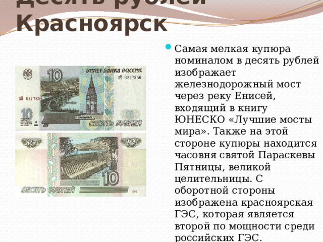 Десять рублей - Красноярск Самая мелкая купюра номиналом в десять рублей изображает железнодорожный мост через реку Енисей, входящий в книгу ЮНЕСКО «Лучшие мосты мира». Также на этой стороне купюры находится часовня святой Параскевы Пятницы, великой целительницы. С оборотной стороны изображена красноярская ГЭС, которая является второй по мощности среди российских ГЭС. 