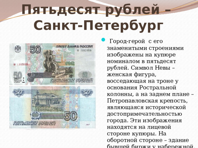 Пятьдесят рублей –  Санкт-Петербург   Город-герой с его знаменитыми строениями изображены на купюре номиналом в пятьдесят рублей. Символ Невы – женская фигура, восседающая на троне у основания Ростральной колонны, а на заднем плане – Петропавловская крепость, являющаяся исторической достопримечательностью города. Эти изображения находятся на лицевой стороне купюры. На оборотной стороне – здание бывшей биржи у набережной. 