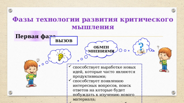 Фазы технологии развития критического мышления Первая фаза ВЫЗОВ ОБМЕН МНЕНИЯМИ способствует выработке новых идей, которые часто являются продуктивными; способствует появлению интересных вопросов, поиск ответов на которые будет побуждать к изучению нового материала; позволяет чувствовать себя комфортно. 